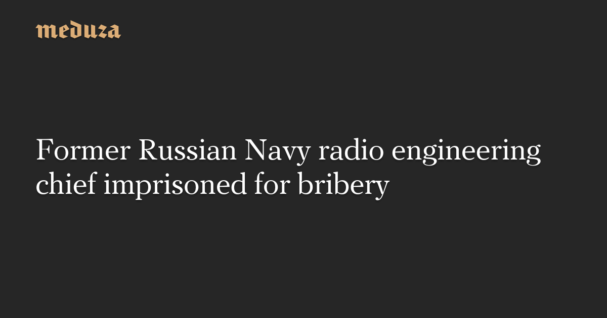Former Russian Navy radio engineering chief imprisoned for bribery — Meduza