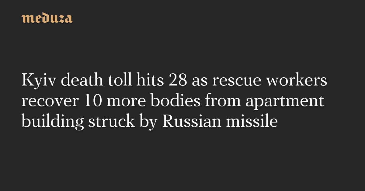 Kyiv death toll hits 28 as rescue workers recover 10 more bodies from apartment building struck by Russian missile — Meduza