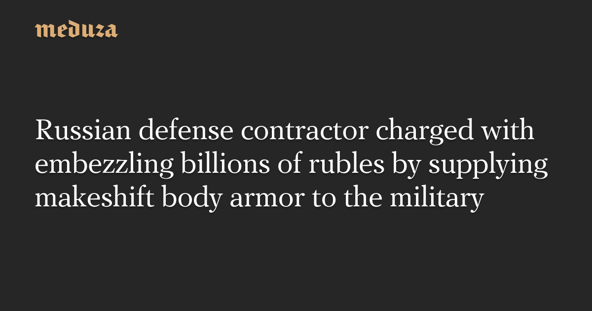 Russian defense contractor charged with embezzling billions of rubles by supplying makeshift body armor to the military — Meduza
