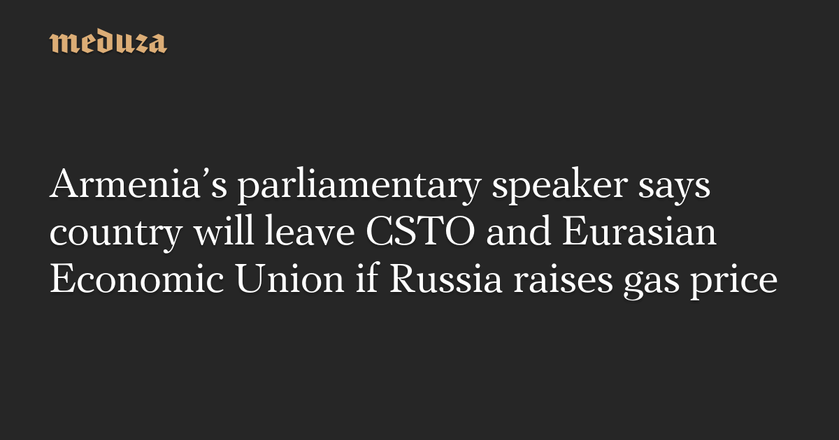 Armenia’s parliamentary speaker says country will leave CSTO and Eurasian Economic Union if Russia raises gas price — Meduza