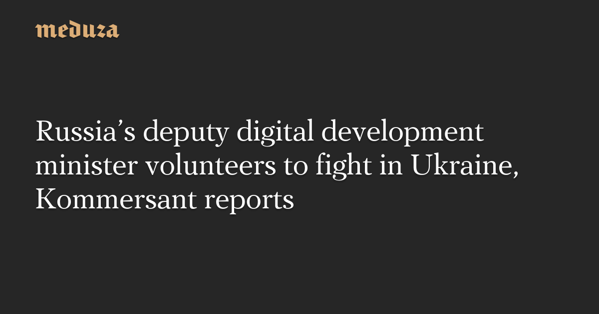 Russia’s deputy digital development minister volunteers to fight in Ukraine, Kommersant reports — Meduza